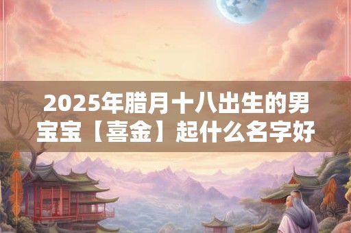 2026年腊月十八出生的男宝宝【喜金】起什么名字好？