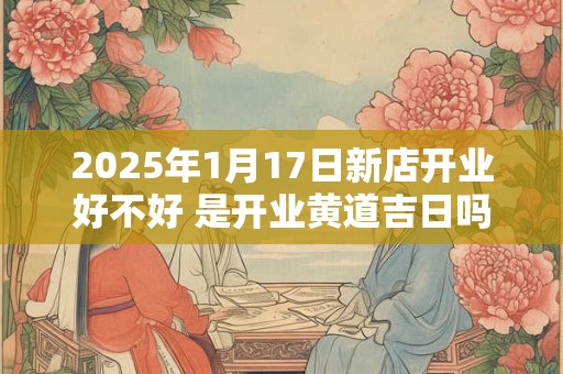 2025年1月17日新店开业好不好 是开业黄道吉日吗
