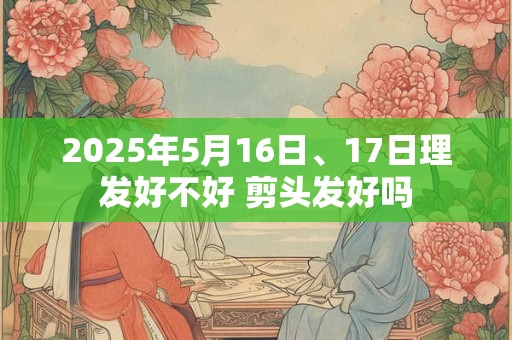 2025年5月16日、17日理发好不好 剪头发好吗