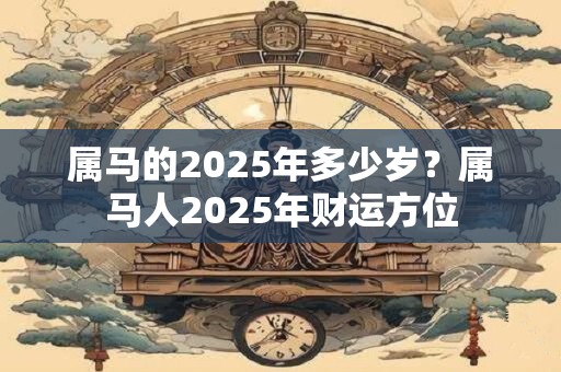 属马的2025年多少岁?属马人2025年财运方位 属马的2025年多少岁?属马人2025年财运方位