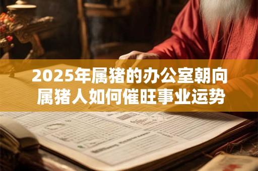 2025年属猪的办公室朝向 属猪人如何催旺事业运势