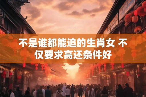不是谁都能追的生肖女 不仅要求高还条件好