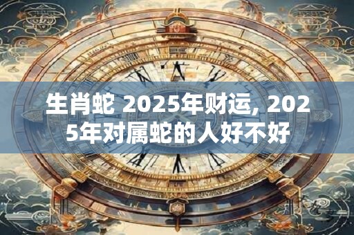 生肖蛇 2025年财运, 2025年对属蛇的人好不好