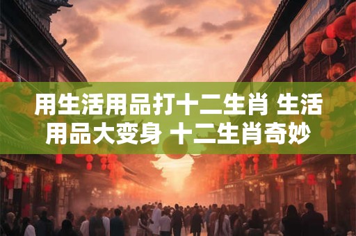 用生活用品打十二生肖 生活用品大变身 十二生肖奇妙物语！