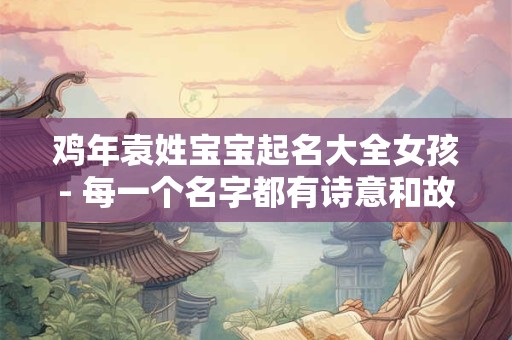 鸡年袁姓宝宝起名大全女孩- 每一个名字都有诗意和故事