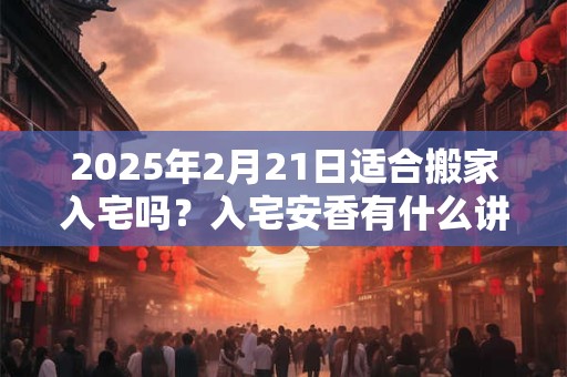 2025年2月21日适合搬家入宅吗？入宅安香有什么讲究？