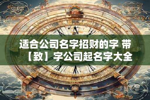 适合公司名字招财的字 带【致】字公司起名字大全