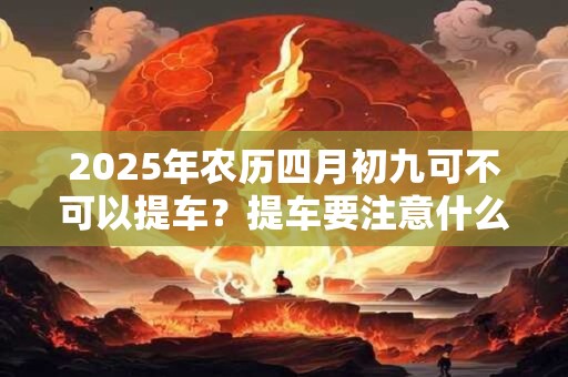 2025年农历四月初九可不可以提车？提车要注意什么？