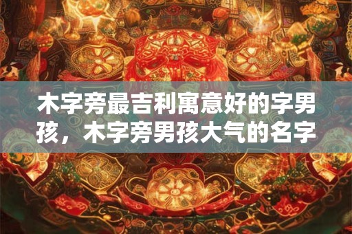 木字旁最吉利寓意好的字男孩，木字旁男孩大气的名字
