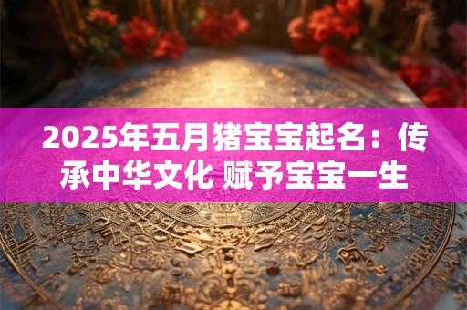 2025年五月猪宝宝起名：传承中华文化 赋予宝宝一生吉祥