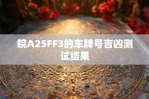 皖A25FF3的车牌号吉凶测试结果 皖A25FF3的车牌号吉凶测试结果
