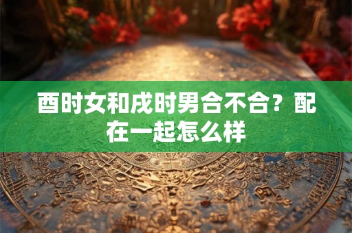 酉时女和戌时男合不合?配在一起怎么样 酉时女和戌时男合不合?配在一起怎么样