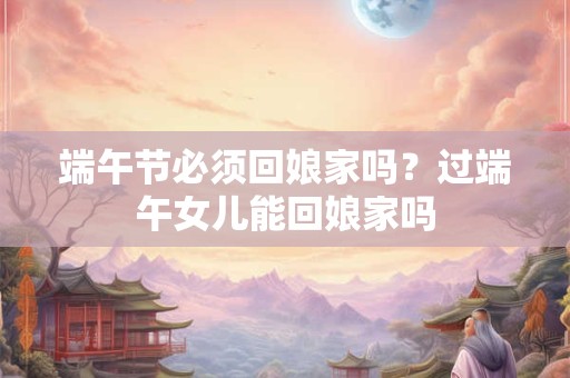 端午节必须回娘家吗？过端午女儿能回娘家吗