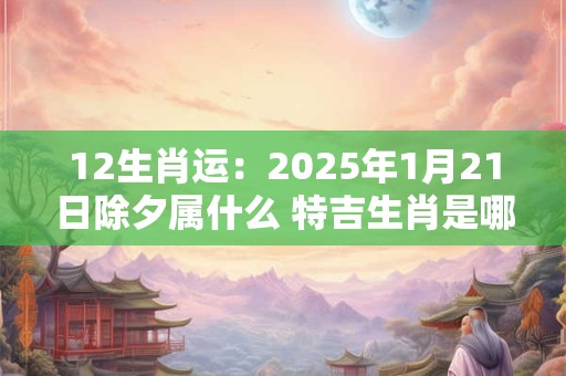 12生肖运：2025年1月21日除夕属什么 特吉生肖是哪几个