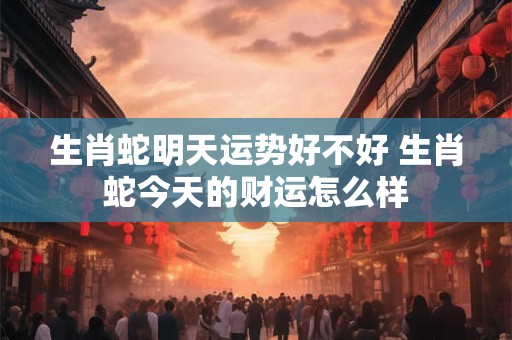 生肖蛇明天运势好不好 生肖蛇今天的财运怎么样 生肖蛇明天运势好不好 生肖蛇今天的财运怎么样