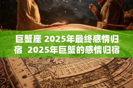 巨蟹座 2025年最终感情归宿  2025年巨蟹的感情归宿是谁