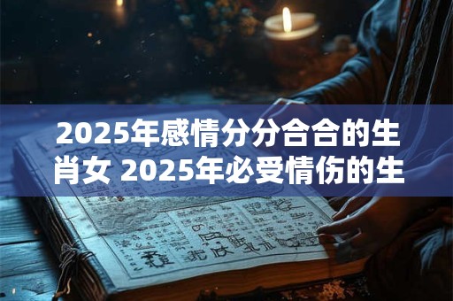 2025年感情分分合合的生肖女 2025年必受情伤的生肖