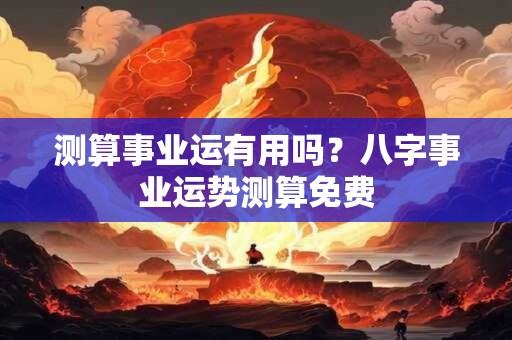 测算事业运有用吗?八字事业运势测算免费 测算事业运有用吗?八字事业运势测算免费