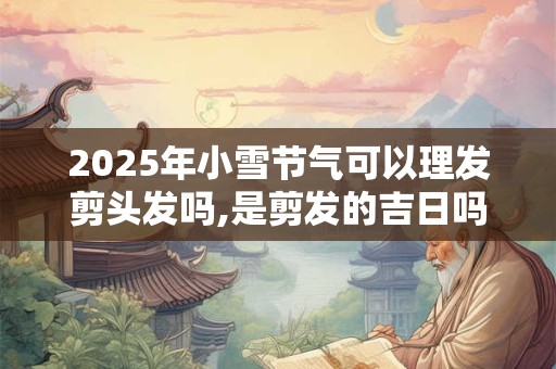 2025年小雪节气可以理发剪头发吗,是剪发的吉日吗？
