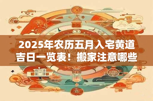 2025年农历五月入宅黄道吉日一览表!搬家注意哪些? 2025年农历五月入宅黄道吉日一览表!搬家注意哪些?