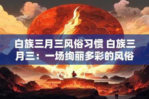 白族三月三风俗习惯 白族三月三：一场绚丽多彩的风俗盛宴