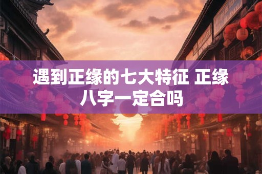 遇到正缘的七大特征 正缘八字一定合吗 遇到正缘的七大特征 正缘八字一定合吗