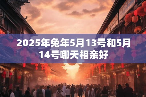 2025年兔年5月13号和5月14号哪天相亲好