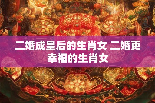 二婚成皇后的生肖女 二婚更幸福的生肖女