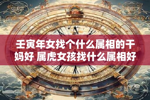 壬寅年女找个什么属相的干妈好 属虎女孩找什么属相好