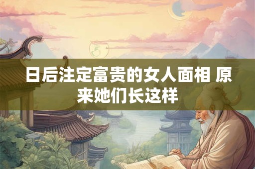 日后注定富贵的女人面相 原来她们长这样