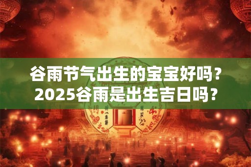 谷雨节气出生的宝宝好吗？2025谷雨是出生吉日吗？