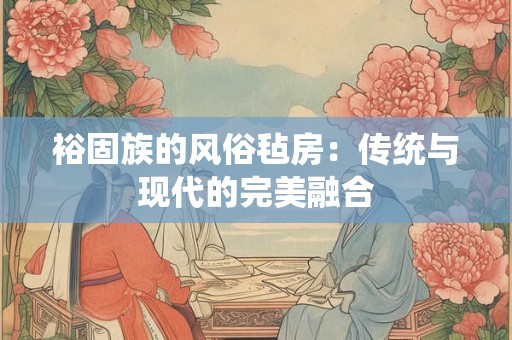 裕固族的风俗毡房：传统与现代的完美融合