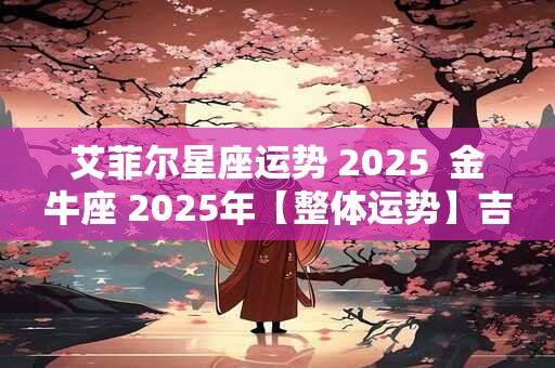 艾菲尔星座运势 2025  金牛座 2025年【整体运势】吉凶