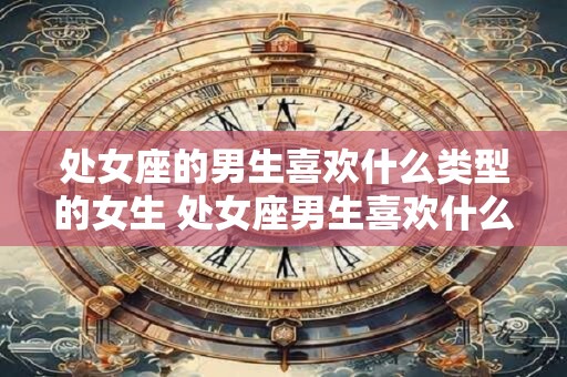 处女座的男生喜欢什么类型的女生 处女座男生喜欢什么样类型的女生