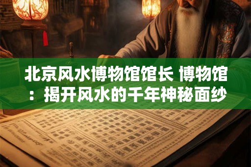 北京风水博物馆馆长 博物馆：揭开风水的千年神秘面纱