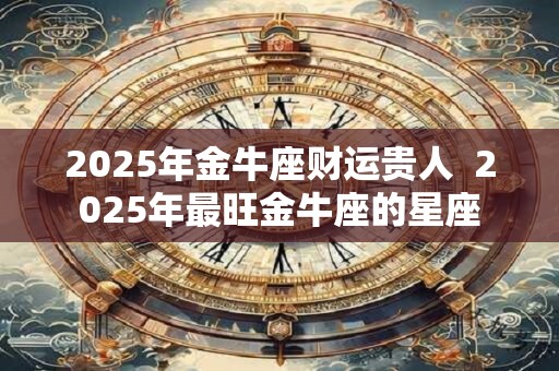 2025年金牛座财运贵人  2025年最旺金牛座的星座