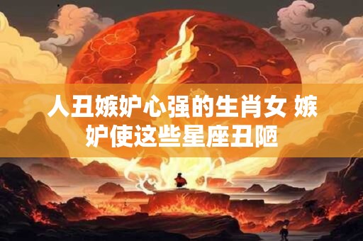 人丑嫉妒心强的生肖女 嫉妒使这些星座丑陋
