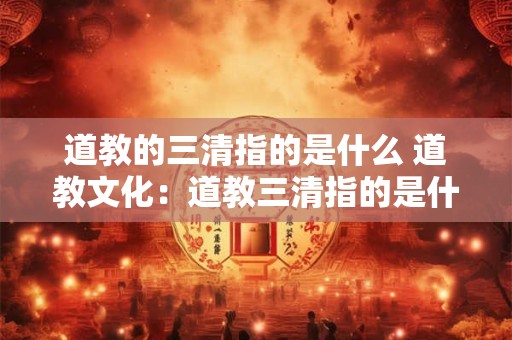 道教的三清指的是什么 道教文化：道教三清指的是什么？