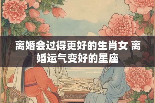 离婚会过得更好的生肖女 离婚运气变好的星座