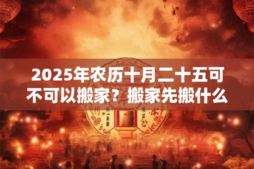 2025年农历十月二十五可不可以搬家？搬家先搬什么好？