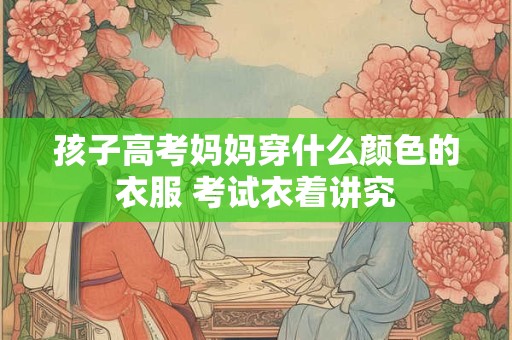 孩子高考妈妈穿什么颜色的衣服 考试衣着讲究