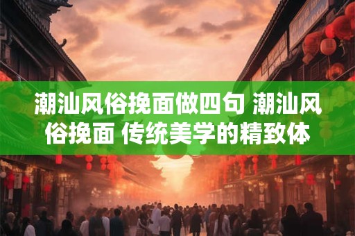 潮汕风俗挽面做四句 潮汕风俗挽面 传统美学的精致体现