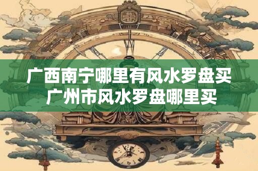 广西南宁哪里有风水罗盘买 广州市风水罗盘哪里买