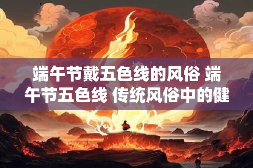 端午节戴五色线的风俗 端午节五色线 传统风俗中的健康密码