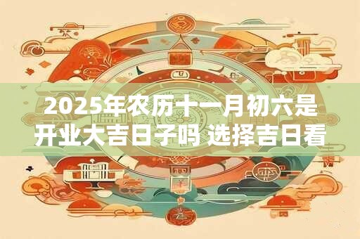2025年农历十一月初六是开业大吉日子吗 选择吉日看八字