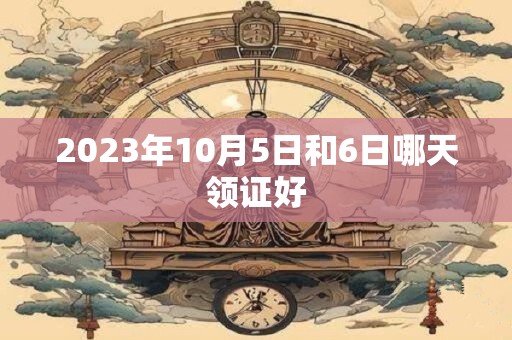 2023年10月5日和6日哪天领证好
