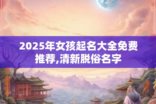2025年女孩起名大全免费推荐,清新脱俗名字