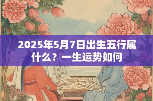 2025年5月7日出生五行属什么？一生运势如何