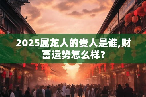 2025属龙人的贵人是谁,财富运势怎么样？