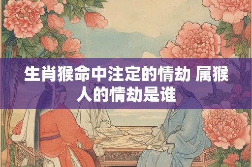 生肖猴命中注定的情劫 属猴人的情劫是谁